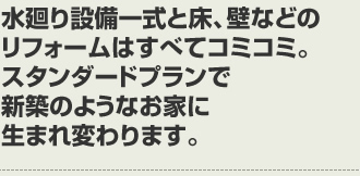 水廻り設備一式と床、壁などのリフォームはすべてコミコミ。スタンダードプランで新築のようなお家に生まれ変わります