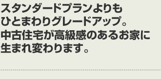 スタンダードプランよりもひとまわりグレードアップ。中古住宅が高級感のあるお家に生まれ変わります。