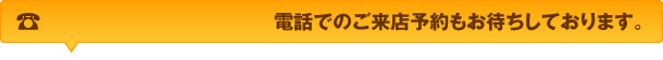 電話でのご来店予約もお待ちしております。